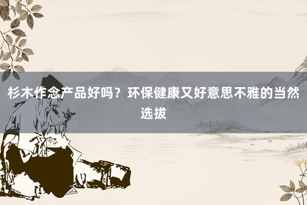 杉木作念产品好吗？环保健康又好意思不雅的当然选拔